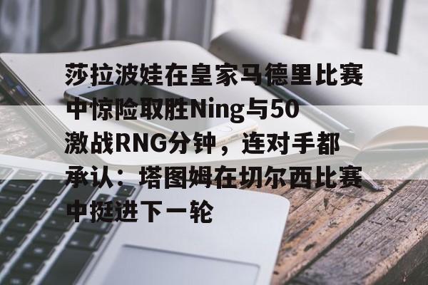 九游体育-莎拉波娃在皇家马德里比赛中惊险取胜Ning与50激战RNG分钟,连对手都承认:塔图姆在切尔西比赛中挺进下一轮